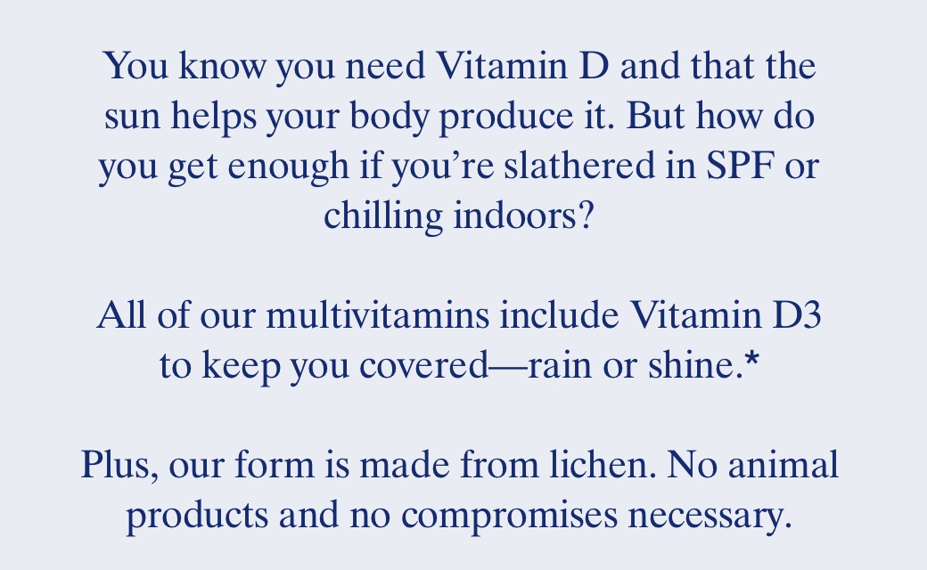 You know you need Vitamin D and that the sun helps your body produce it. But how do you get enough if you're slathered in SPF or chilling indoors? All of our multivitamins include Vitaminn D3 to keep you covered—rain or shine.* Plus, our form is made from lichen. No animal products and no compromises necessary.