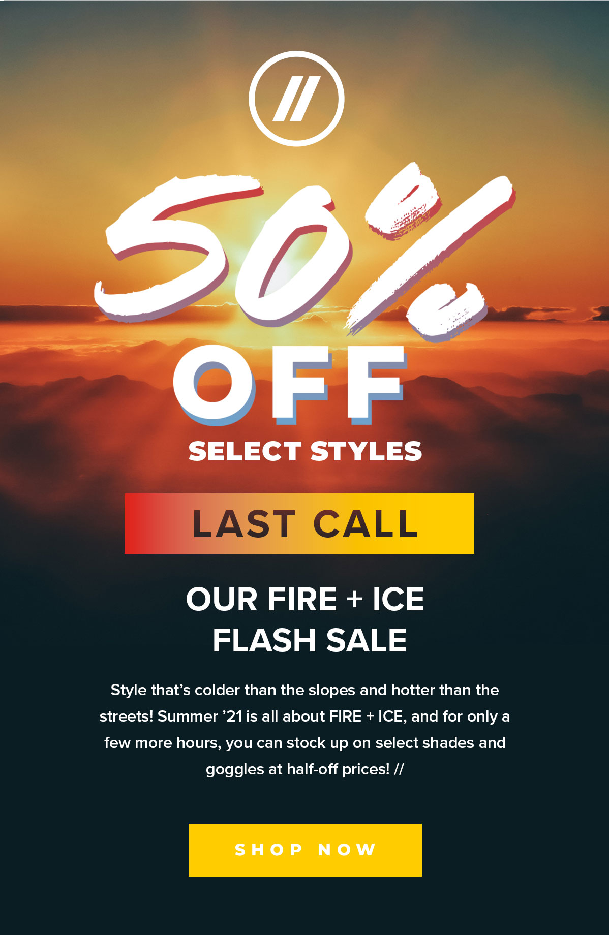 50% OFF SELECT STYLES | LAST CALL | Our Fire + Ice Flash Sale | Style that’s colder than the slopes and hotter than the streets! Summer ’21 is all about FIRE + ICE, and for only a few more hours, you can stock up on select shades and goggles at half-off prices! // | SHOP NOW