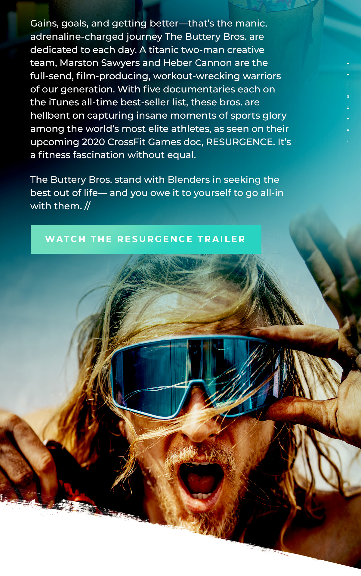 Gains, goals, and getting better—that's the manic, adrenaline-charged journey The Buttery Bros. are dedicated to each day. A titanic two-man creative team, Marston Saywers and Heber Cannon are the full-send, film-producing, workout-wrecking warriors of our generation. | The Buttery Bros. stand with Blenders in seeking the best out of life—and you owe it to yourself to go all-in with them. // | WATCH THE RESURGENCE TRAILER