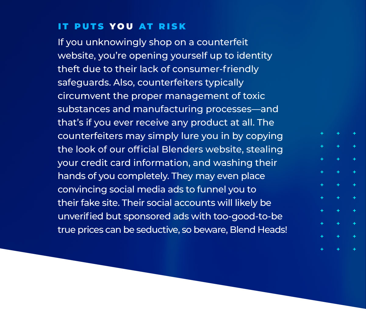 It Puts YOU At Risk: If you unknowingly shop on a counterfeit website, you’re opening yourself up to identity theft due to their lack of consumer-friendly safeguards. Also, counterfeiters typically circumvent the proper management of toxic substances and manufacturing processes—and that’s if you ever receive any product at all. The counterfeiters may simply lure you in by copying the look of our official Blenders website, stealing your credit card information, and washing their hands of you completely. They may even place convincing social media ads to funnel you to their fake site. Their social accounts will likely be unverified but sponsored ads with too-good-to-be true prices can be seductive, so beware, Blend Heads!
