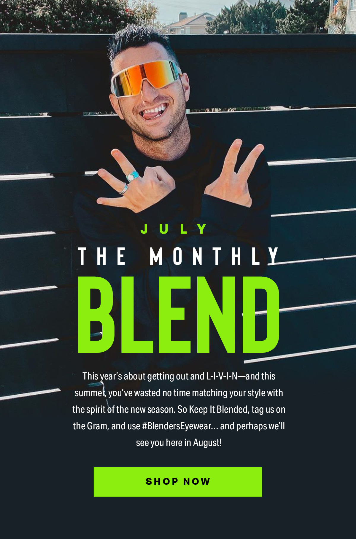 The Monthly Blend | This year’s about getting out and L-I-V-I-N—and this summer, you’ve wasted no time matching your style with the spirit of the new season. So Keep It Blended, tag us on the Gram, and use #BlendersEyewear… and perhaps we’ll see you here in August! | SHOP NOW