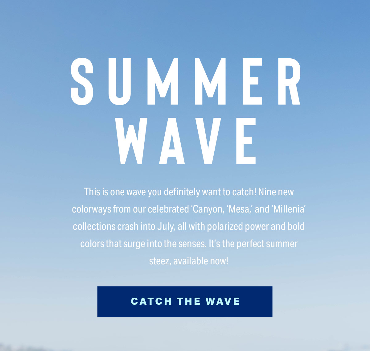 SUMMER WAVE | This is one wave you definitely want to catch! Nine new colorways from our celebrated 'Canyon', 'Mesa', and 'Millenia' collections crash into July, all with polarized power and bold colors that surge into the senses. It's the perfect summer steez, available now! | CATCH THE WAVE