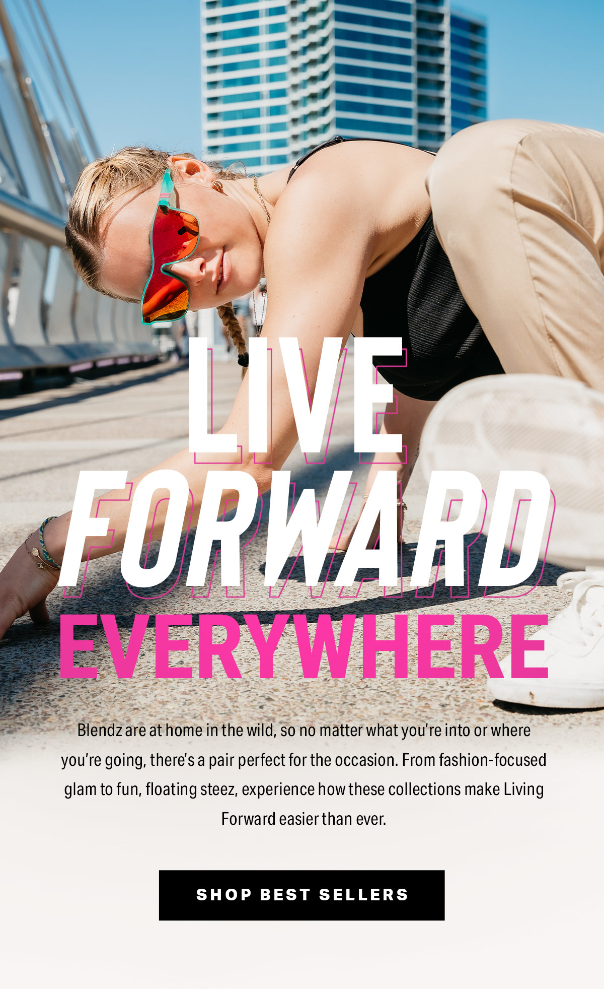 Live Forward Everywhere | Blendz are at home in the wild, so no matter what you’re into or where you’re going, there’s a pair perfect for the occasion. From fashion-focused glam to fun, floating steez, experience how these collections make Living Forward easier than ever. | Shop Best Sellers
