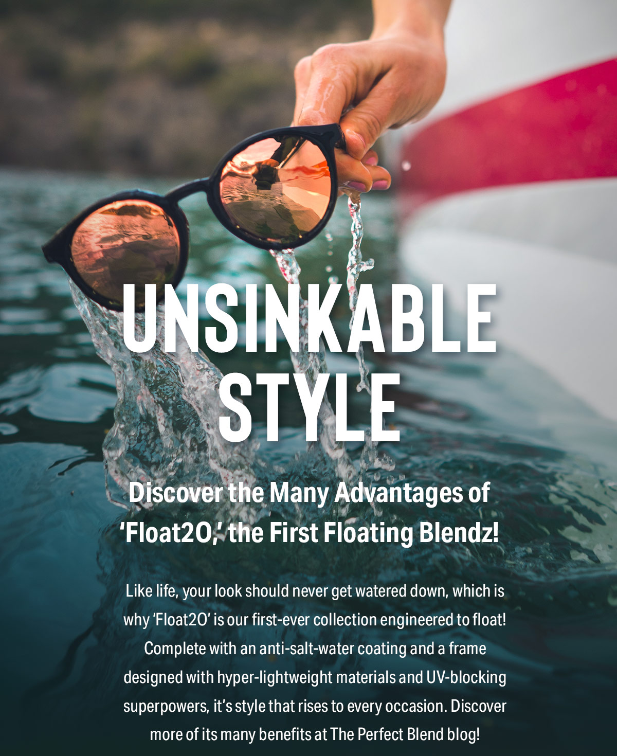 Unsinkable Style | Discover the Many Advantages of ‘Float2O,’ the First Floating Blendz! | Like life, your look should never get watered down, which is why ‘Float2O’ is our first-ever collection engineered to float! Complete with an anti-salt-water coating and a frame designed with hyper-lightweight materials and UV-blocking superpowers, it’s style that rises to every occasion. Discover more of its many benefits at The Perfect Blend blog!