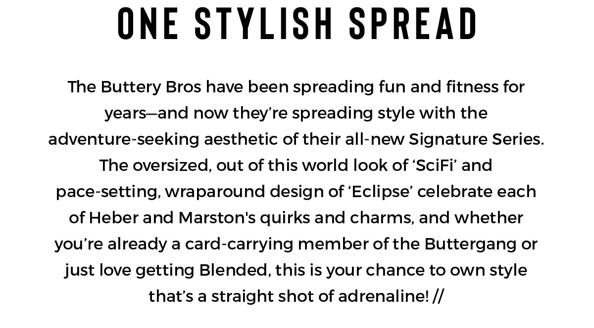 ONE STYLISH SPREAD | The Buttery Bros have been spreading fun and fitness for years—and now they’re spreading style with the adventure-seeking aesthetic of their all-new Signature Series. The oversized, out of this world look of ‘SciFi’ and pace-setting, wraparound design of ‘Eclipse’ celebrate each of Heber and Marston's quirks and charms, and whether you’re already a card-carrying member of the Buttergang or just love getting Blended, this is your chance to own style that’s a straight shot of adrenaline!