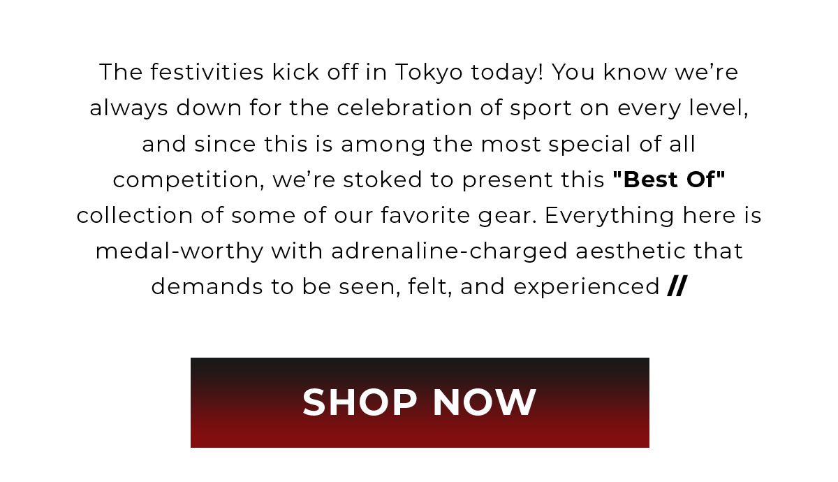 The festivities kick off in Tokyo today! You know we're always down for the celebration of sport on every level, and since this is among the most special of all competition, we're stoked to present this 'Best Of' collection of some of our favorite gear. Everything here is medal-worthy with adrenaline-charged aesthetic that demands to be seen, felt, and experienced // | SHOP NOW