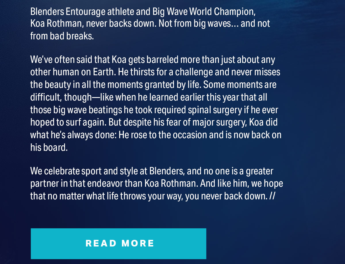 Blenders Entourage athlete and Big Wave World Champion, Koa Rothman, never backs down. Not from big waves… and not from bad breaks. | We’ve often said that Koa gets barreled more than just about any other human on Earth. He thirsts for a challenge and never misses the beauty in all the moments granted by life. Some moments are difficult, though—like when he learned earlier this year that all those big wave beatings he took required spinal surgery if he ever hoped to surf again. But despite his fear of major surgery, Koa did what he’s always done: He rose to the occasion and is now back on his board. | Read More
