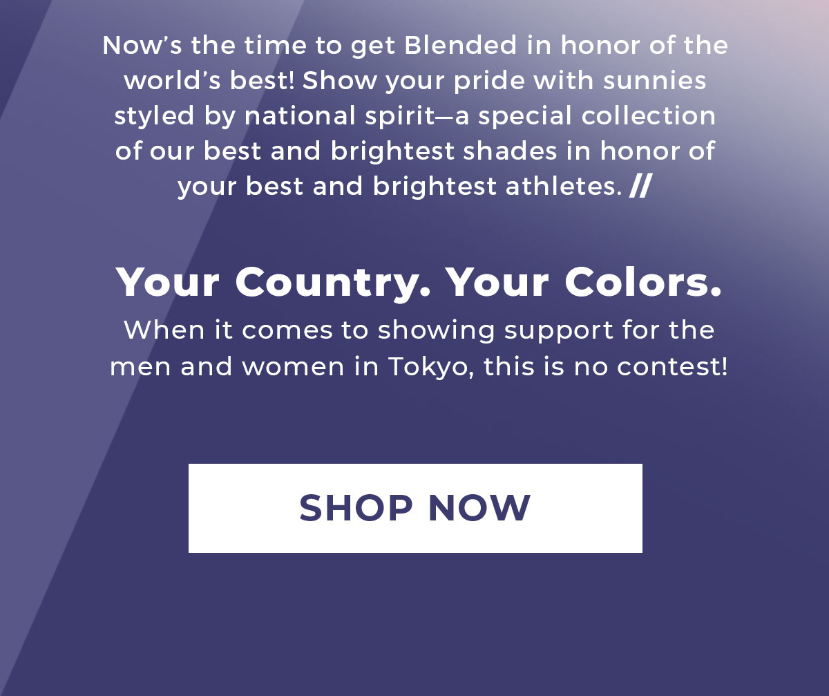Now's the time to get Blended in honor of the world's best! Show your pride with sunnies styled by national spirit-a special collection of our best and brightest shades in honor of your best and brightest athletes. // | Your Country. Your Colors. | When it comes to showing support for the men and women in Tokyo, this is no contest! | SHOP NOW