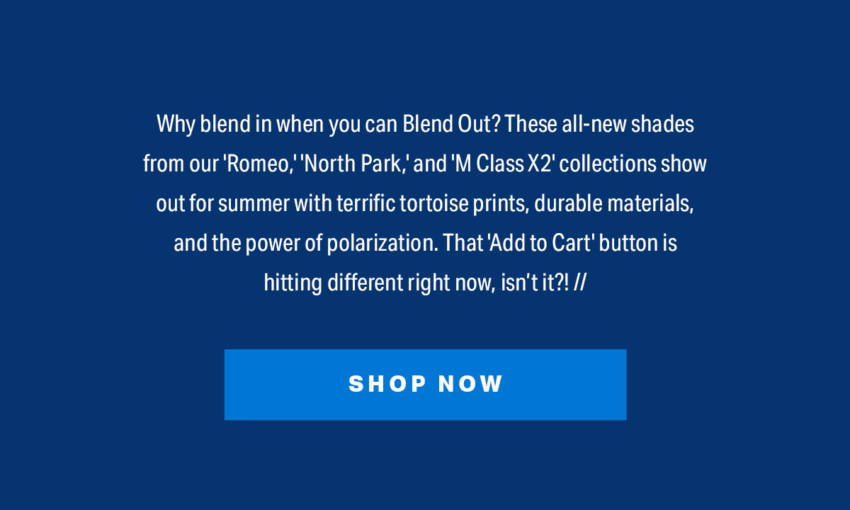 Why blend in when you can Blend Out? These all-new shades from our 'Romeo,' 'North Park,' and 'M Class X2' collections show out for summer with terrific tortoise prints, durable materials, and the power of polarization. That 'Add to Cart' button is hitting different right now, isn’t it?! // | SHOP NOW