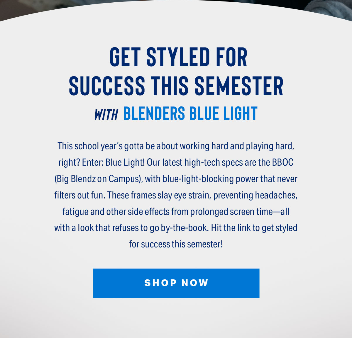 Get Styled For Success This Semester With Blenders Blue Light | This school year’s gotta be about working hard and playing hard, right? Enter: Blue Light! Our latest high-tech specs are the BBOC (Big Blendz on Campus), with blue-light-blocking power that never filters out fun. These frames slay eye strain, preventing headaches, fatigue and other side effects from prolonged screen time—all with a look that refuses to go by-the-book. Hit the link to get styled for success this semester! | SHOP NOW