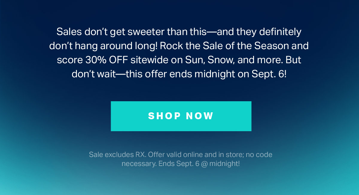 Sales don't get sweeter than this - and they definitely don't hang around long! Rock the Sale of the Season and score 30% OFF sitewide on Sun, Snow, and more. But don't wait - this offer ends midnight on Sept. 6! | SHOP NOW | Sale excludes RX. Offer valid online and in store; no code necessary. Ends Sept. 6 @ midnight!