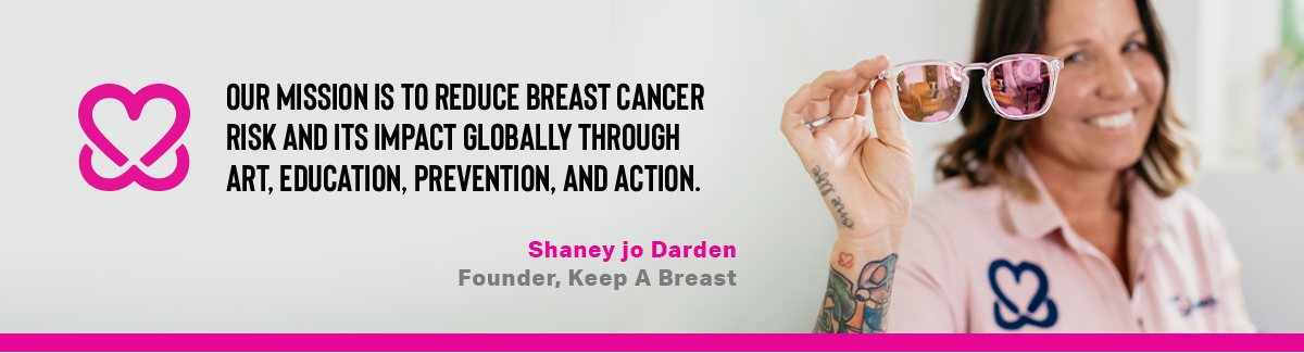Our mission is to reduce breast cancer risk and its impact globally through art, education, prevention, and action. - Shaney jo Darden, Founder, Keep A Breast