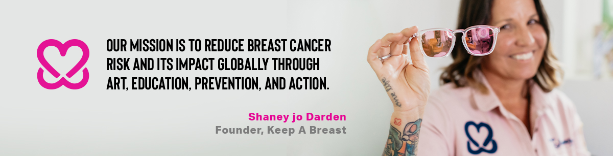 Our mission is to reduce breast cancer risk and its impact globally through art, education, prevention, and action. - Shaney jo Darden, Founder, Keep A Breast