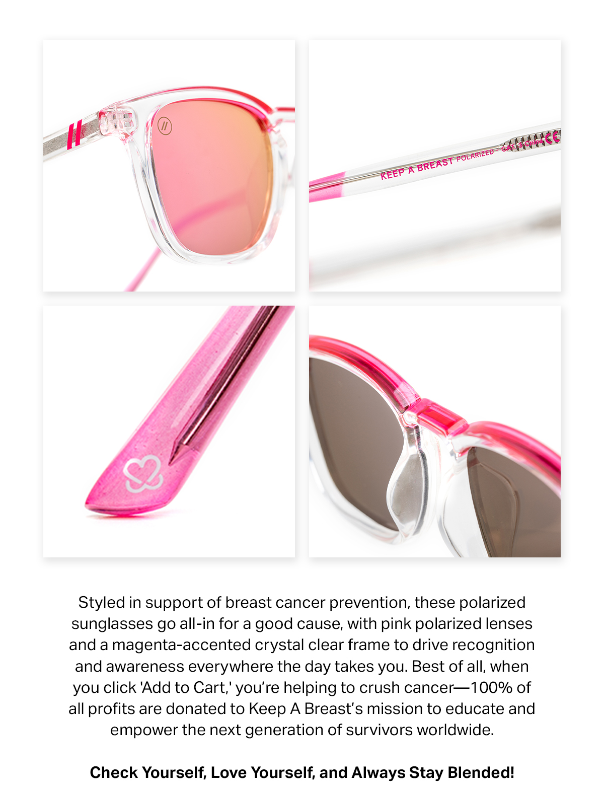 Styled in support of breast cancer prevention, these polarized sunglasses go all-in for a good cause, with pink polarized lenses and a magenta-accented crystal clear frame to drive recognition and awareness everywhere the day takes you. Best of all, when you click 'Add to Cart' you're helping to crush cancer - 100% of all profits are donated to Keep A Breast's mission to educate and empower the next generation of survivors worldwide. | Check Yourself, Love Yourself, and Always Stay Blended!