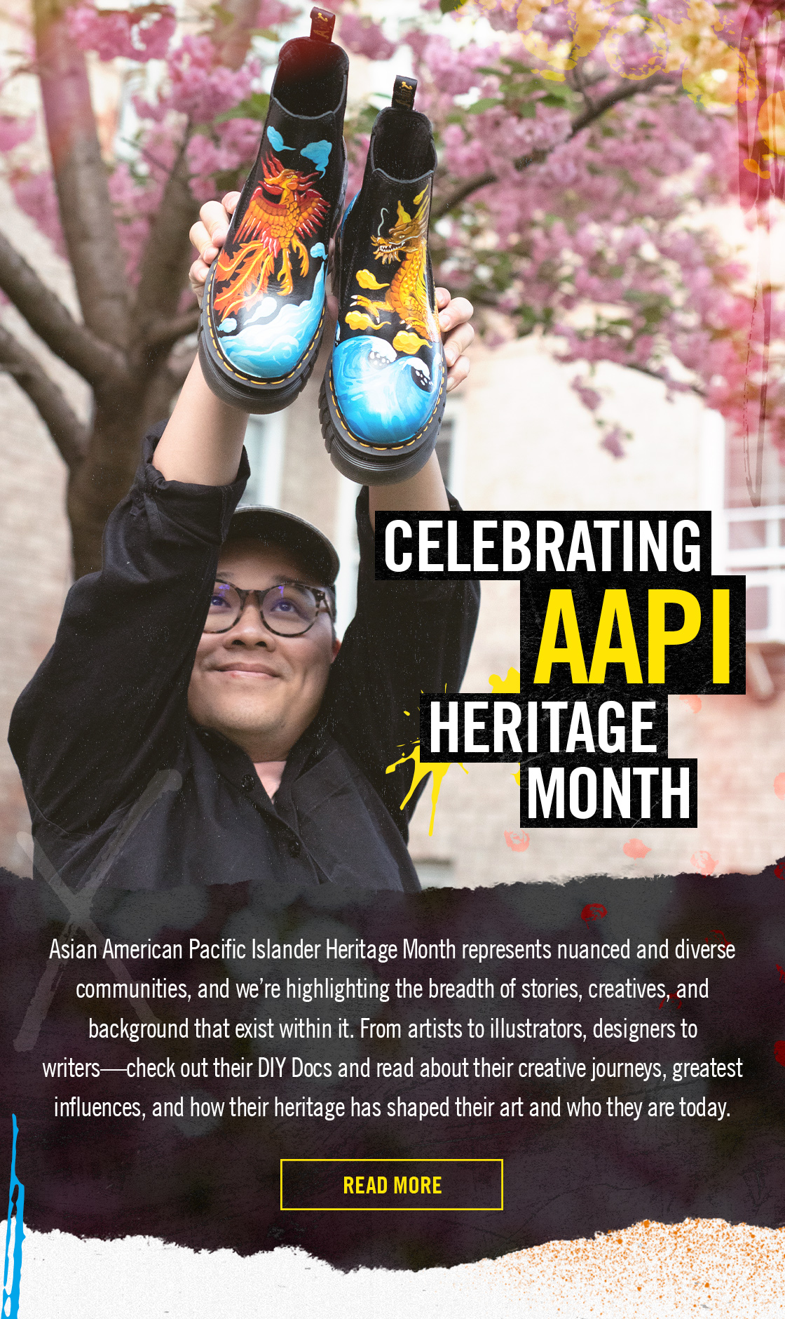 CELEBRATING AAPI HERITAGE MONTH | Asian American Pacific Islander Heritage Month represents nuanced and diverse communities, and we're highlighting the breadth of stories, creatives, and background that exist within it. From artists to illustrators, designers to writers-check out their DIY Docs and read about their creative journeys, greatest influences, and how their heritage has shaped their art and who they are today. | READ MORE