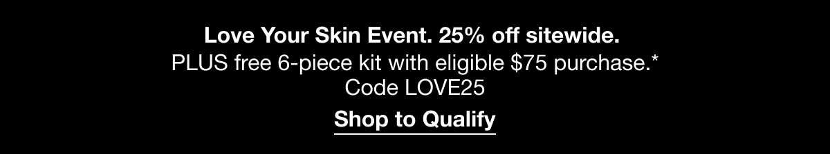 Love Your Skin Event. 25% off sitewide. PLUS free 6-piece kit with eligible $75 purchase.* Code LOVE25 Shop to Qualify