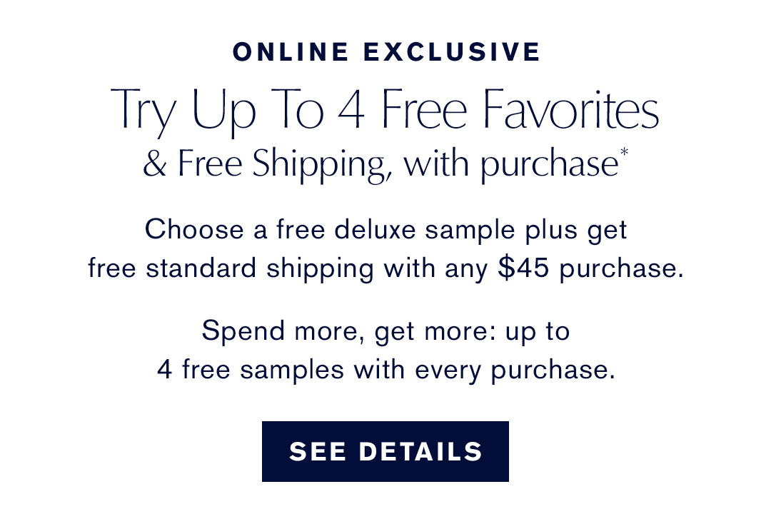 ONLINE EXCLUSIVE | Try Up to 4 Free Favorites & Free Shipping, with purchase* - Choose a free deluxe sample plus get free standard shipping with any $45 purchase. Spend more, get more: up to 4 free samples with every purchase. | SEE DETAILS