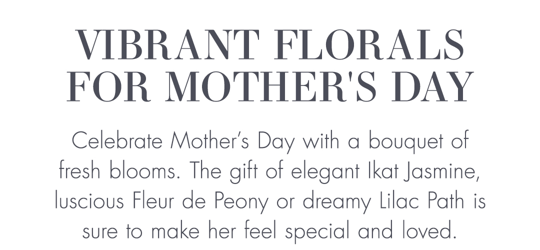 VIBRANT FLORALS FOR MOTHER’S DAY | Celebrate Mother’s Day with a bouquet of fresh blooms. The gift of elegant Ikat Jasmine, luscious Fleur de Peony or dreamy Lilac Path is sure to make her feel special and loved.