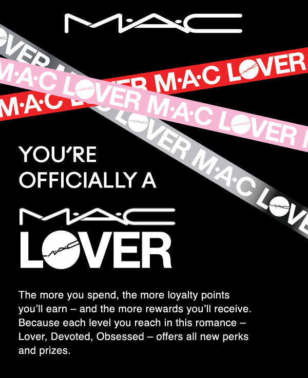 MAC | You’re officially a | MAC LOVER | The more you spend, the more loyalty points you’ll earn – and the more rewards you’ll receive. Because each level you reach in this romance – Lover, Devoted, Obsessed – offers all new perks and prizes. 