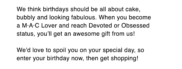 We think birthdays should be all about cake, bubbly and looking fabulous. When you become a M·A·C Lover and reach Devoted or Obsessed status, you’ll get an awesome gift from us! . 