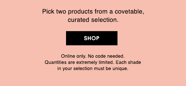 Pick two products from a covetable, 
curated selection. 

SHOP

Online only. No code needed. Quantities are extremely limited. Each shade in your selection must be unique. 