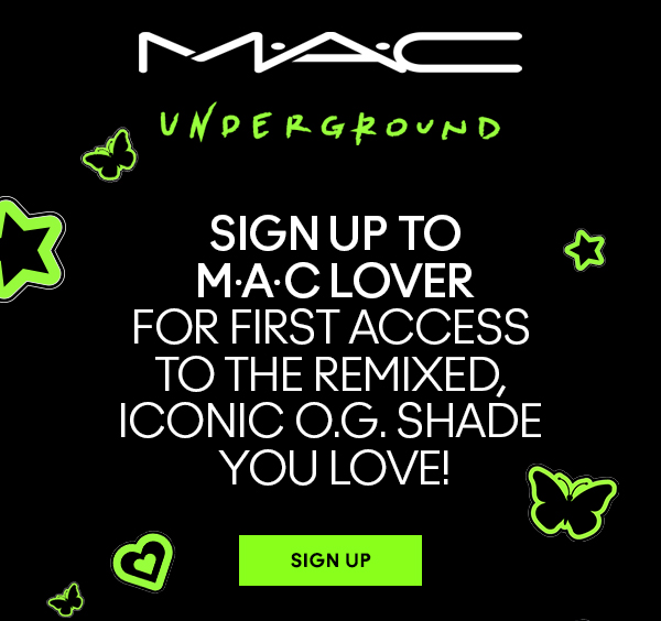 M·A·C
UNDERGROUND

SIGN UP TO
M·A·C LOVER
FOR FIRST ACCESS 
TO THE REMIXED, 
ICONIC O.G. SHADE 
YOU LOVE!

SIGN UP
