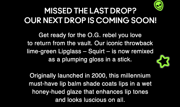MISSED THE LAST DROP? 
OUR NEXT DROP IS COMING SOON!

Get ready for the O.G. rebel you love to return from the vault. Our iconic throwback lime-green Lipglass – Squirt – is now remixed as a plumping gloss in a stick. 

Originally launched in 2000, this millennium must-have lip balm shade coats lips in a wet honey-hued glaze that enhances lip tones and looks luscious on all.