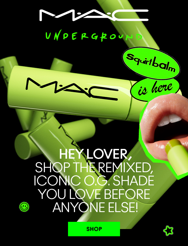 M·A·C
UNDERGROUND

SQUIRTBALM IS HERE

HEY LOVER,
SHOP THE REMIXED, 
ICONIC O.G. SHADE 
YOU LOVE BEFORE 
ANYONE ELSE!

SHOP
