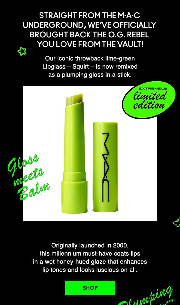 Straight from the M·A·C 
Underground, we’ve officially 
brought back the O.G. rebel 
you love from the vault!

Our iconic throwback lime-green 
Lipglass – Squirt – is now remixed 
as a plumping gloss in a stick. 

EXTREMELY LIMITED EDITION
GLOSS MEET BALM

Originally launched in 2000, 
this millennium must-have coats lips 
in a wet honey-hued glaze that enhances 
lip tones and looks luscious on all.  

SHOP