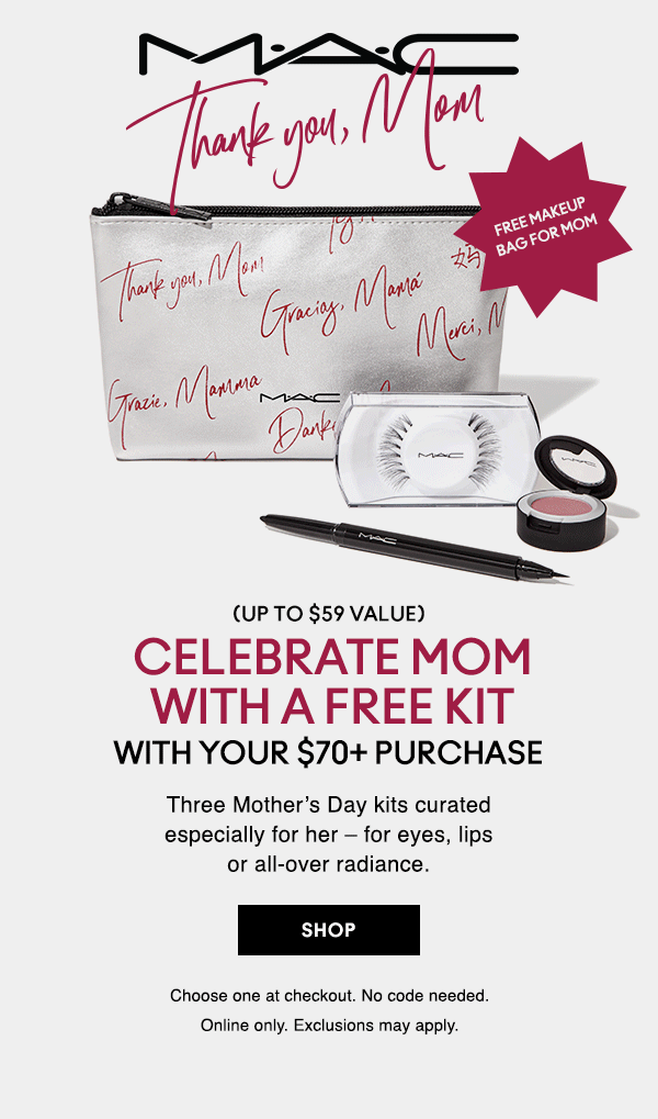M•A•C

Thank you, Mom

THANK YOU, MOM
FREE MAKEUP BAG FOR MOM
(UP TO $59 VALUE)
CELEBRATE MOM WITH A FREE KIT
WITH YOUR $70+ PURCHASE
Three Mother’s Day kits curated especially for her – for eyes, lips or all-over radiance.

SHOP
Choose one at checkout. No code needed.
Online only. Exclusions may apply.
