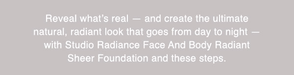 Reveal what’s real — and create the ultimate natural, radiant look that goes from day to night — with Studio Radiance Face And Body Radiant Sheer Foundation and these steps.