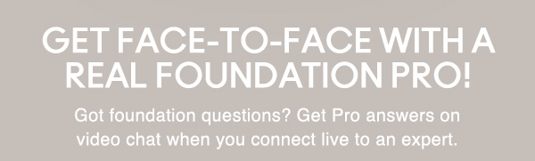 GET FACE-TO-FACE WITH A REAL FOUNDATION PRO!
 
Got foundation questions? Get Pro answers on video chat when you connect live to an expert. 