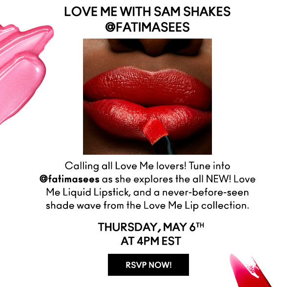 LOVE ME WITH SAM SHAKES 
                  @fatimasees

Calling all Love Me lovers! Tune into @fatimasees as she explores the all NEW! Love Me Liquid Lipstick, and a never-before-seen shade wave from the Love Me Lip collection.

THURSDAY, MAY 6TH
AT 4PM EST

RSVP NOW!