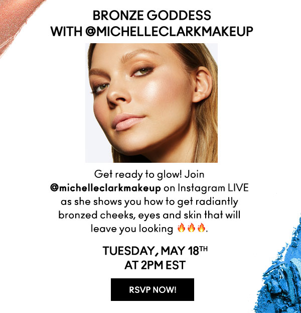BRONZE GODDESS
with @MICHELLECLARKMAKEUP

Get ready to glow! Join @michelleclarkmakeup on Instagram LIVE as she shows you how to get radiantly bronzed cheeks, eyes and skin that will leave you looking fire.

TUESDAY, MAY 18th
AT 2PM EST

RSVP NOW!