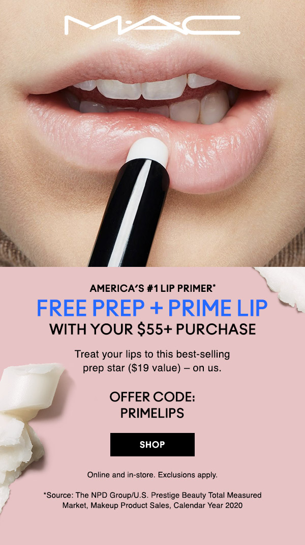 M•A•C

AMERICA’S #1 LIP PRIMER*
FREE PREP + PRIME LIP WITH YOUR $55+ PURCHASE
Treat your lips to this best-selling prep star ($19 value) – on us. 
OFFER CODE: PRIMELIPS 

SHOP

Online and in-store. Exclusions apply.
*Source: The NPD Group/U.S. Prestige Beauty Total Measured Market, Makeup Product Sales, Calendar Year 2020