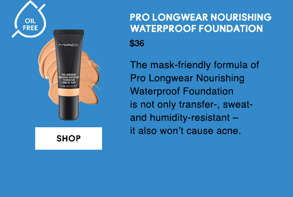 OIL FREE
PRO LONGWEAR NOURISHING WATERPROOF FOUNDATION
$36
The mask-friendly formula of Pro Longwear Nourishing Waterproof Foundation is not only transfer-, sweat- and humidity-resistant – it also won’t cause acne.

SHOP