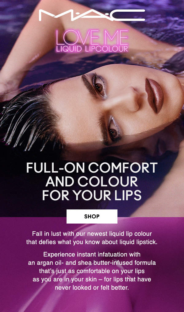 M·A·C

LOVE ME LIQUID LIPCOLOUR

FULL-ON COMFORT AND COLOUR 
FOR YOUR LIPS 

SHOP

Fall in lust with our newest liquid lip colour 
that defies what you know about liquid lipstick.

Experience instant infatuation with 
an argan oil- and shea butter-infused 
formula that’s just as comfortable on your lips 
as you are in your skin – for lips that have 
never looked or felt better.