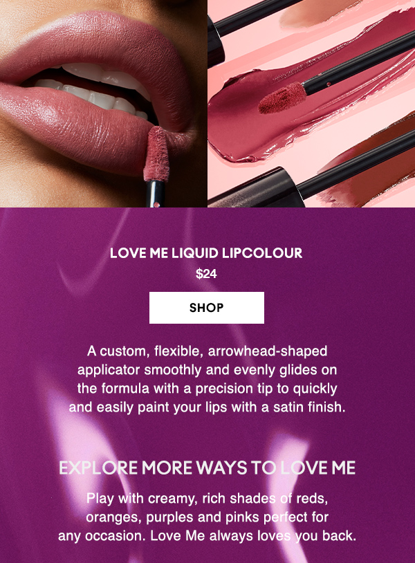 LOVE ME LIQUID LIPCOLOUR
$24

SHOP

A custom, flexible, arrowhead-shaped 
applicator smoothly and evenly glides on 
the formula with a precision tip to quickly 
and easily paint your lips with a satin finish.  

EXPLORE MORE WAYS TO LOVE ME

Play with creamy, rich shades of reds, oranges, purples and pinks perfect for any occasion. Love Me always loves you back.