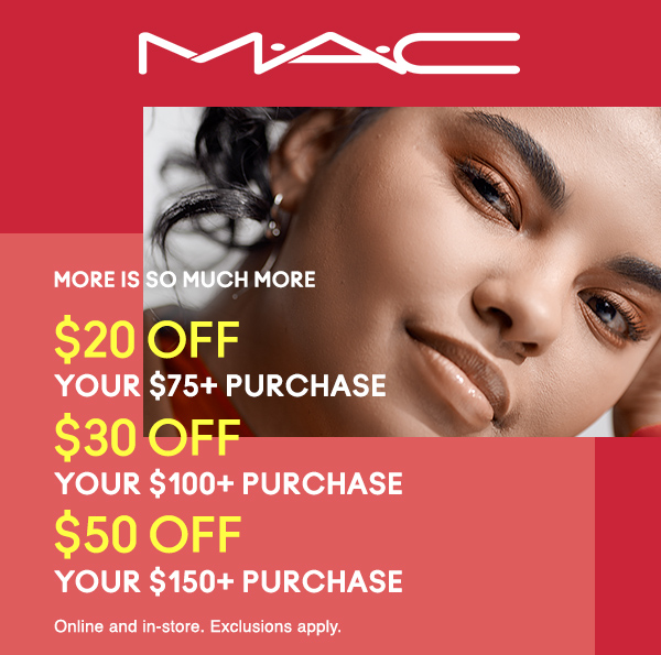 M·A·C
                                  
MORE IS SO MUCH MORE
$20 OFF
YOUR $75+ PURCHASE

$30 OFF
YOUR $100+ PURCHASE

$50 OFF
YOUR $150+ PURCHASE

Online and in-store. Exclusions apply. 