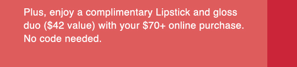 Plus, enjoy a complimentary Lipstick and gloss duo ($42 value) with your $70+ online purchase. No code needed.
