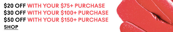 $20 OFF WITH YOUR $75+ PURCHASE
$30 OFF WITH YOUR $100+ PURCHASE
$50 OFF WITH YOUR $150+ PURCHASE
SHOP