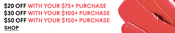 $20 OFF WITH YOUR $75+ PURCHASE
$30 OFF WITH YOUR $100+ PURCHASE
$50 OFF WITH YOUR $150+ PURCHASE
SHOP