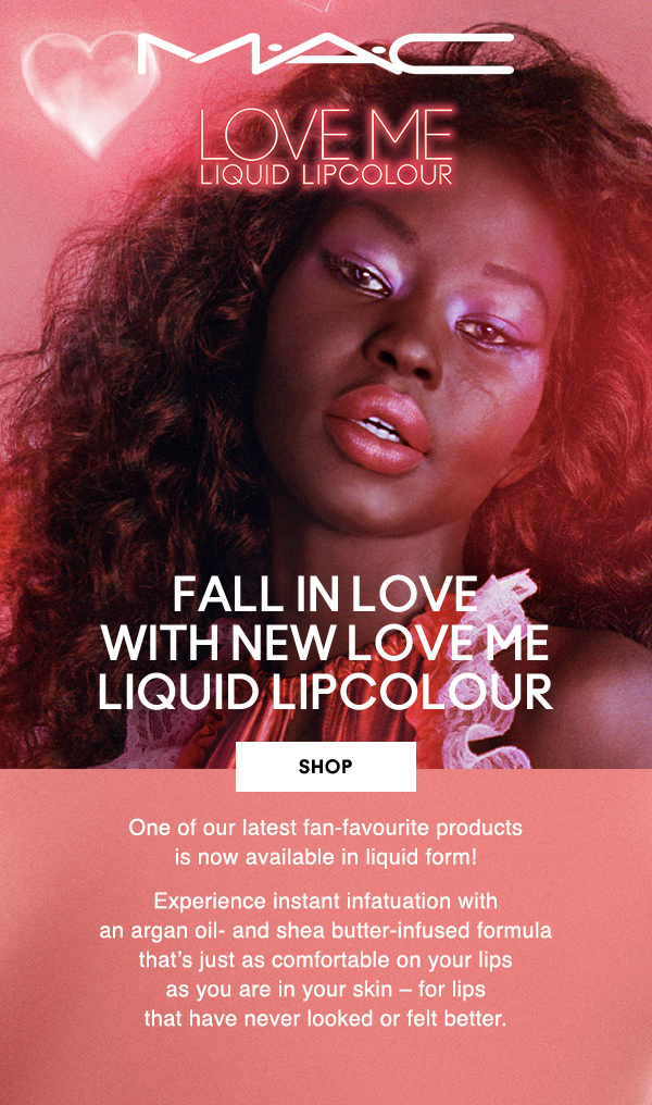 M·A·C

LOVE ME LIQUID LIPCOLOUR

FALL IN LOVE 
WITH NEW LOVE ME 
LIQUID LIPCOLOUR

SHOP

One of our latest fan-favourite products 
is now available in liquid form!

Experience instant infatuation with 
an argan oil- and shea butter-infused 
formula that’s just as comfortable on your lips 
as you are in your skin – for lips that have 
never looked or felt better.