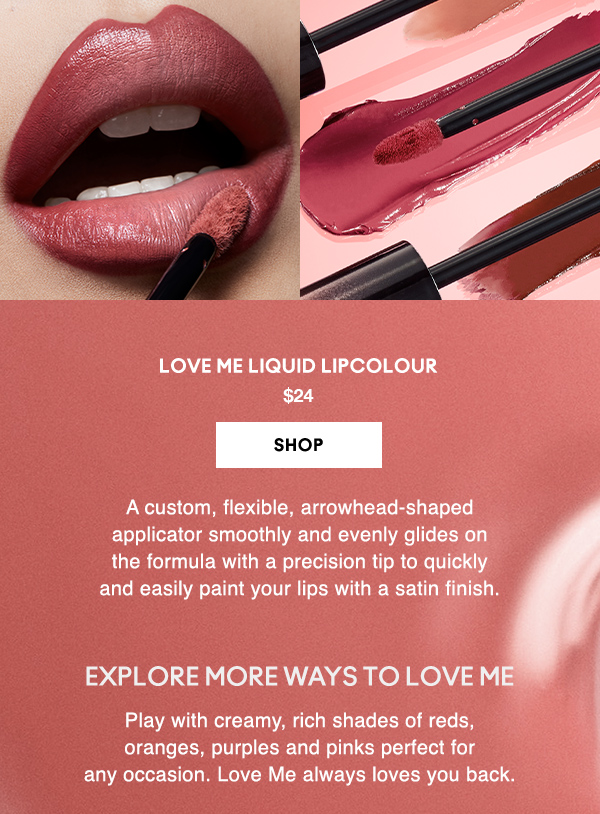 LOVE ME LIQUID LIPCOLOUR
$24

SHOP

A custom, flexible, arrowhead-shaped 
applicator smoothly and evenly glides on 
the formula with a precision tip to quickly 
and easily paint your lips with a satin finish.  

EXPLORE MORE WAYS TO LOVE ME

Play with creamy, rich shades of reds, oranges, purples and pinks perfect for any occasion. Love Me always loves you back.