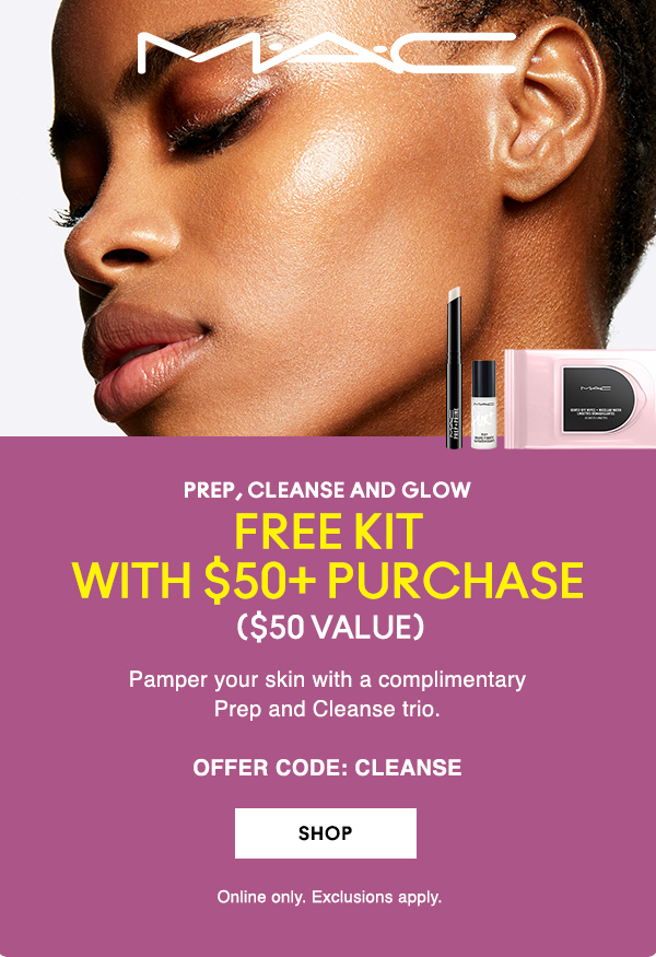 M·A·C
                                  
PREP, CLEANSE AND GLOW

FREE KIT
WITH $50+ PURCHASE
 ($50 VALUE)

Pamper your skin with a complimentary 
Prep and Cleanse trio.

OFFER CODE: CLEANSE

SHOP

Online only. Exclusions apply. 