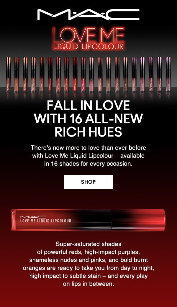 M·A·C

LOVE ME LIQUID LIPCOLOUR

FALL IN LOVE 
WITH 16 ALL-NEW 
RICH HUES 

There’s now more to love than ever before 
with Love Me Liquid Lipcolour – available 
in 16 shades for every occasion.

SHOP

Super-saturated shades 
of powerful reds, high-impact purples, 
shameless nudes and pinks, and bold burnt 
oranges are ready to take you from day to night, 
high impact to subtle stain – and every play 
on lips in between.