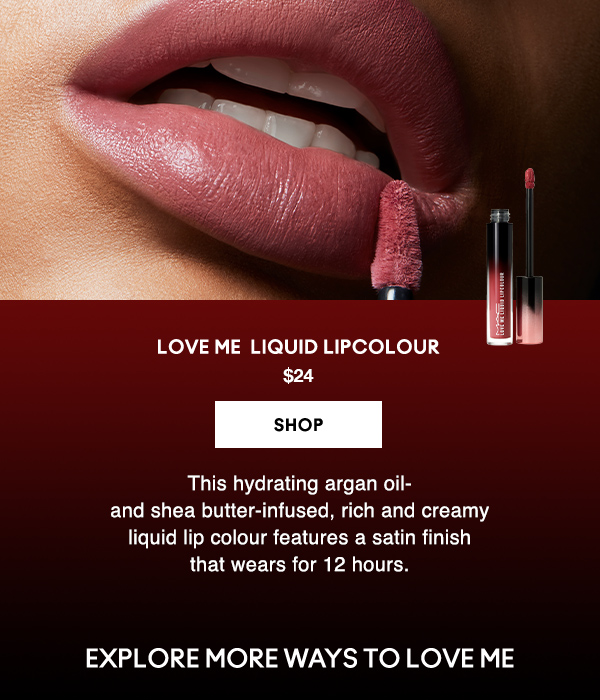 LOVE ME LIQUID LIPCOLOUR
$24

SHOP

This hydrating argan oil- 
and shea butter-infused, rich and creamy 
liquid lip colour features a satin finish 
that wears for 12 hours. 

EXPLORE MORE WAYS TO LOVE ME