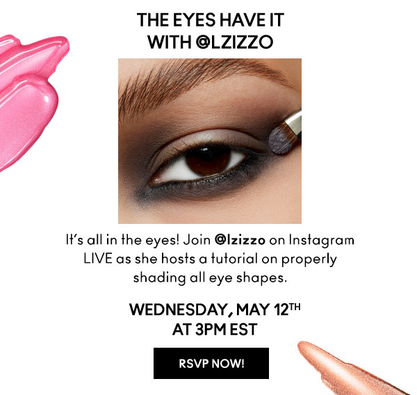 THE EYES HAVE IT
with LZizzo | It’s all in the eyes! Join lzizzo on Instagram LIVE as she hosts a tutorial on properly shading all eye shapes. | WEDNESDAY, MAY 12th AT 3PM EST | RSVP NOW!