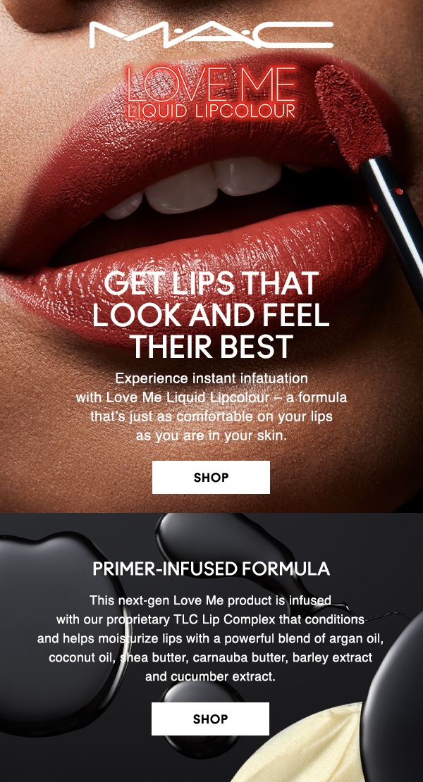 M·A·C

LOVE ME LIQUID LIPCOLOUR

GET LIPS THAT LOOK AND FEEL THEIR BEST

Experience instant infatuation 
with Love Me Liquid Lipcolour – a formula 
that’s just as comfortable on your lips 
as you are in your skin.

SHOP

PRIMER-INFUSED FORMULA

This next-gen Love Me product is infused 
with our proprietary TLC Lip Complex that conditions 
and helps moisturize lips with a powerful blend of argan oil, 
coconut oil, shea butter, carnauba butter, barley extract 
and cucumber extract.

SHOP