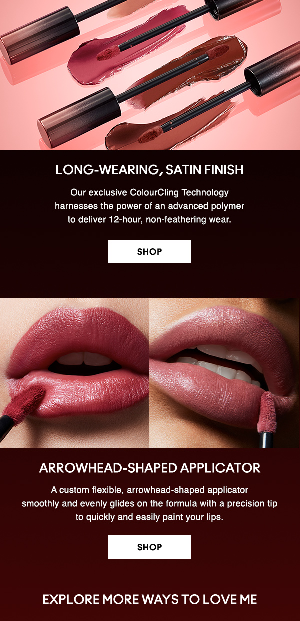 LONG-WEARING, SATIN FINISH

Our exclusive ColourCling Technology 
harnesses the power of an advanced polymer
to deliver 12-hour, non-feathering wear. 

SHOP

ARROWHEAD-SHAPED APPLICATOR

A custom flexible, arrowhead-shaped applicator 
smoothly and evenly glides on the formula with a precision tip 
to quickly and easily paint your lips. 

SHOP

EXPLORE MORE WAYS TO LOVE ME